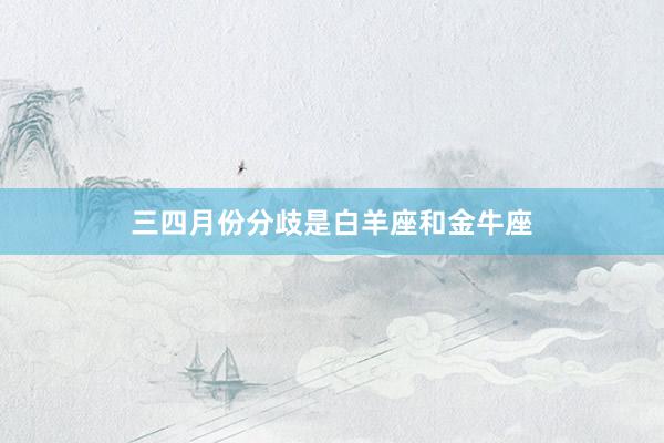 三四月份分歧是白羊座和金牛座